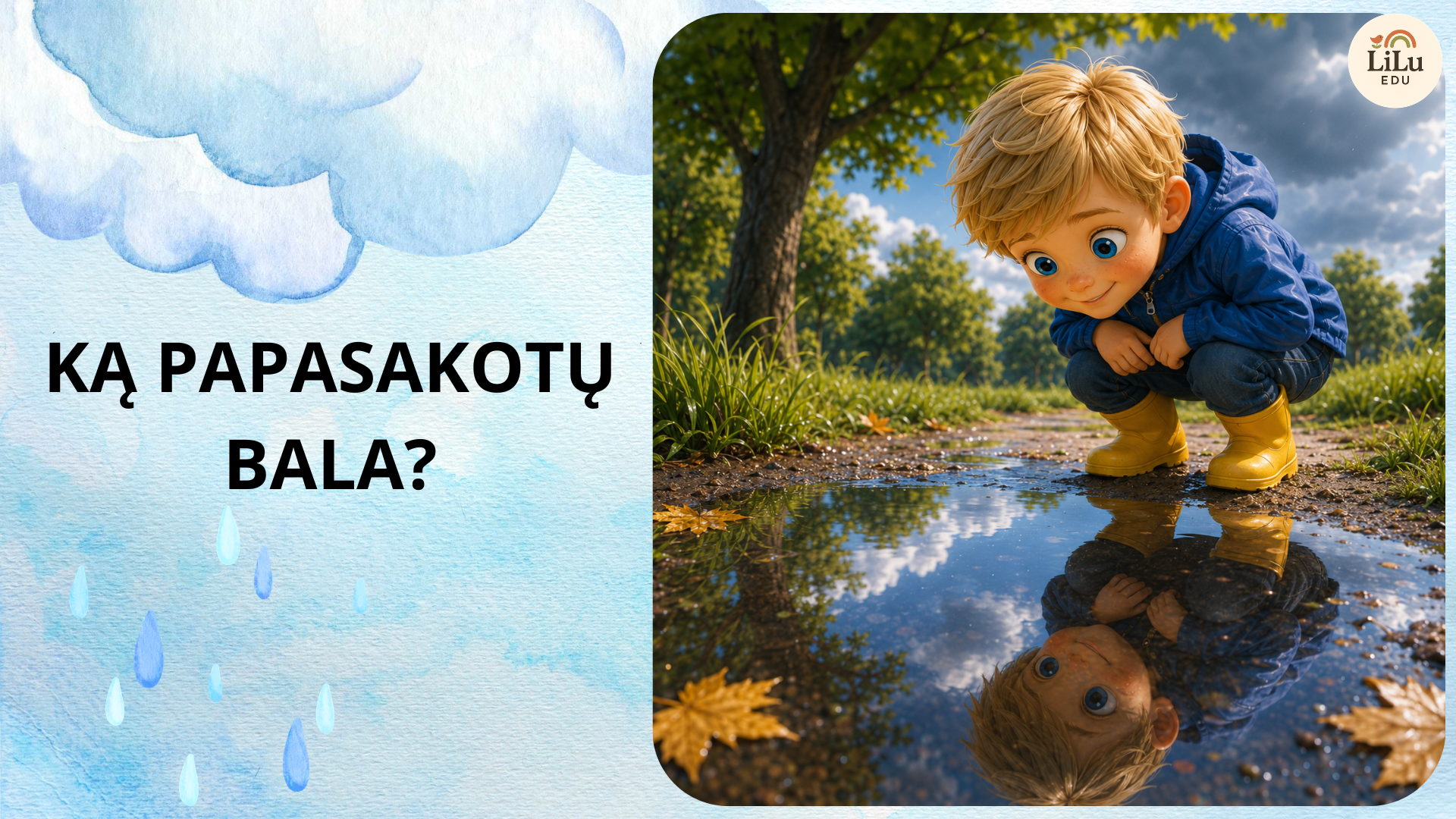 Skaidrės „Ką papasakotų bala?“ – pažintinė istorija vaikams su Herkumi apie lietaus balą, atspindžius, pėdsakus, vandens judėjimą, plūduriavimą ir balos pokyčius.